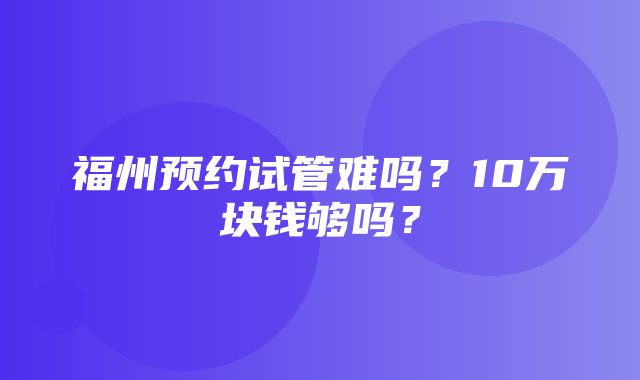 福州预约试管难吗？10万块钱够吗？