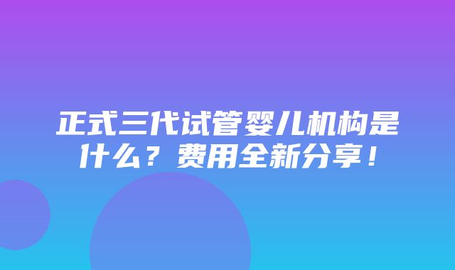 正式三代试管婴儿机构是什么？费用全新分享！