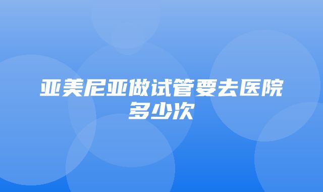 亚美尼亚做试管要去医院多少次