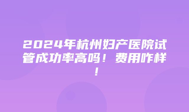 2024年杭州妇产医院试管成功率高吗！费用咋样！