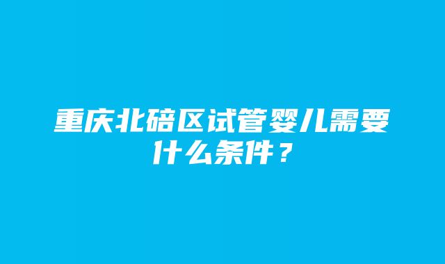 重庆北碚区试管婴儿需要什么条件？