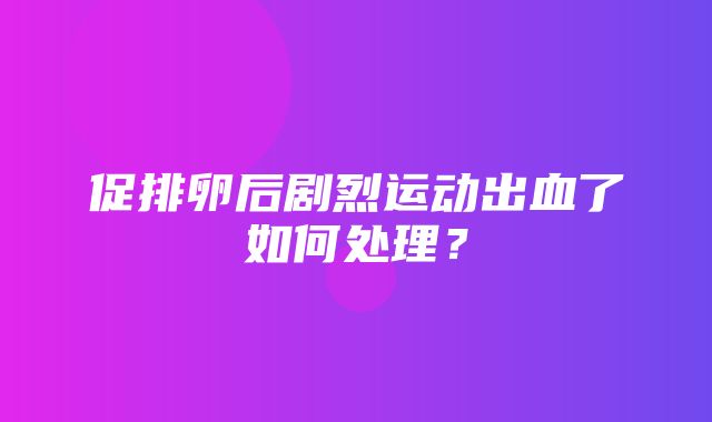 促排卵后剧烈运动出血了如何处理？