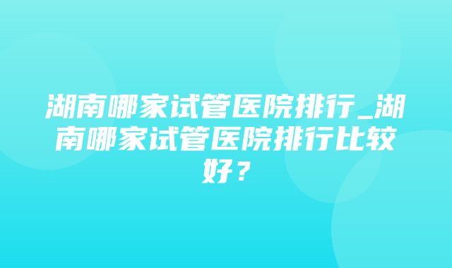 湖南哪家试管医院排行_湖南哪家试管医院排行比较好？