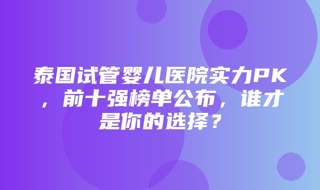 泰国试管婴儿医院实力PK，前十强榜单公布，谁才是你的选择？