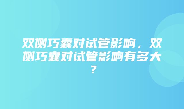 双侧巧囊对试管影响，双侧巧囊对试管影响有多大？