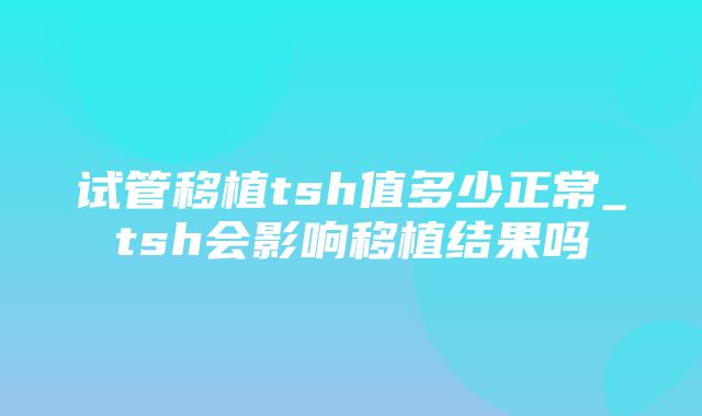 试管移植tsh值多少正常_tsh会影响移植结果吗