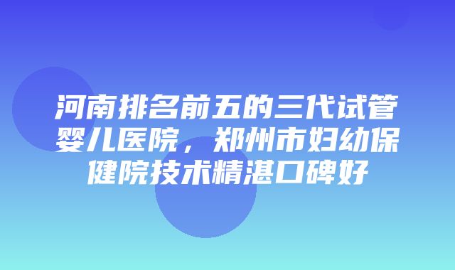 河南排名前五的三代试管婴儿医院，郑州市妇幼保健院技术精湛口碑好