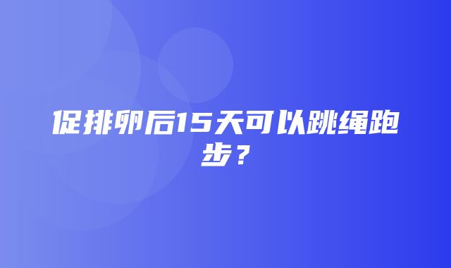 促排卵后15天可以跳绳跑步？