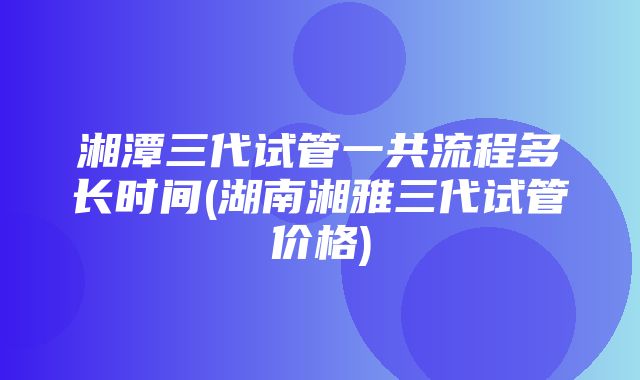 湘潭三代试管一共流程多长时间(湖南湘雅三代试管价格)