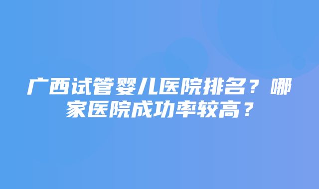 广西试管婴儿医院排名？哪家医院成功率较高？