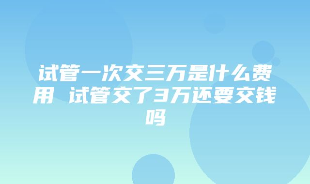 试管一次交三万是什么费用 试管交了3万还要交钱吗