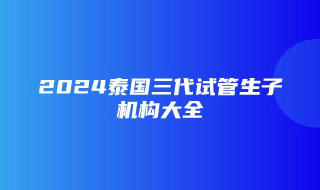 2024泰国三代试管生子机构大全