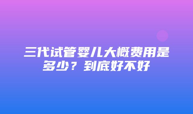 三代试管婴儿大概费用是多少？到底好不好