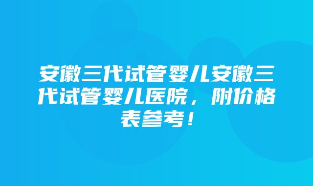 安徽三代试管婴儿安徽三代试管婴儿医院，附价格表参考！