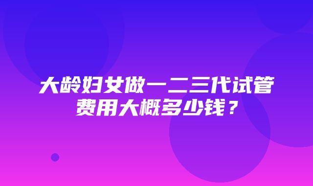 大龄妇女做一二三代试管费用大概多少钱？