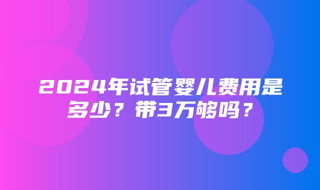 2024年试管婴儿费用是多少？带3万够吗？