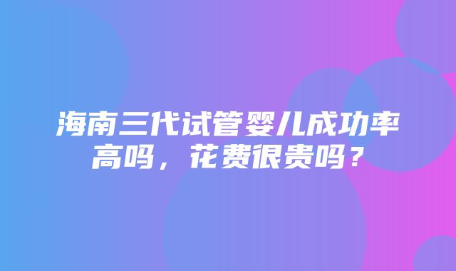 海南三代试管婴儿成功率高吗，花费很贵吗？