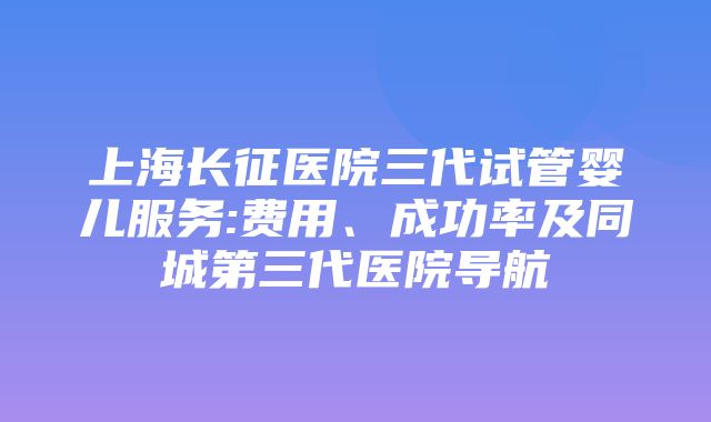 上海长征医院三代试管婴儿服务:费用、成功率及同城第三代医院导航