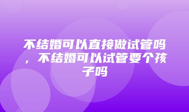 不结婚可以直接做试管吗，不结婚可以试管要个孩子吗