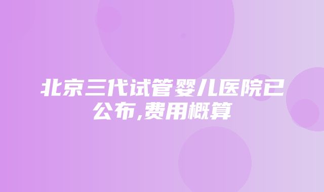 北京三代试管婴儿医院已公布,费用概算