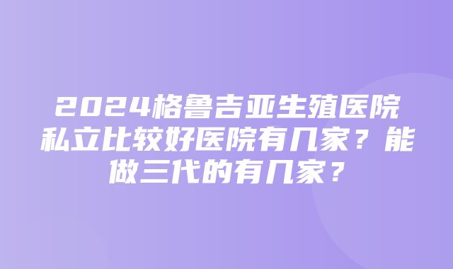 2024格鲁吉亚生殖医院私立比较好医院有几家？能做三代的有几家？