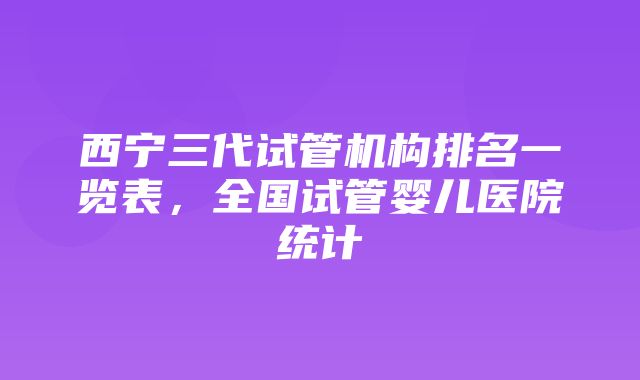 西宁三代试管机构排名一览表，全国试管婴儿医院统计