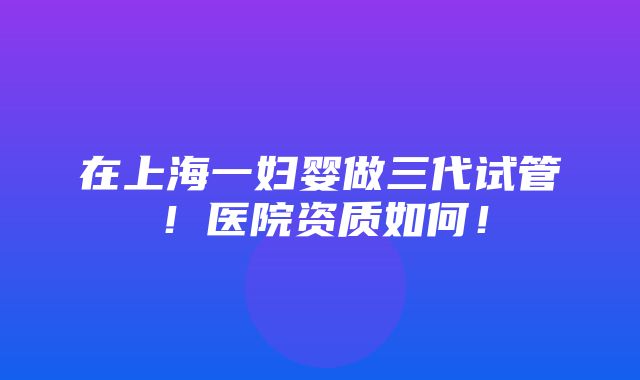 在上海一妇婴做三代试管！医院资质如何！