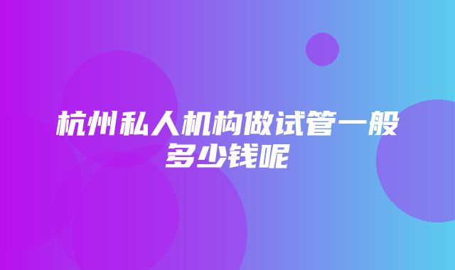 杭州私人机构做试管一般多少钱呢