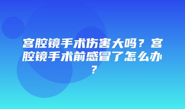 宫腔镜手术伤害大吗？宫腔镜手术前感冒了怎么办？