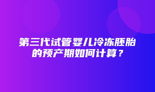 第三代试管婴儿冷冻胚胎的预产期如何计算？