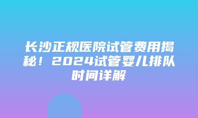 长沙正规医院试管费用揭秘！2024试管婴儿排队时间详解