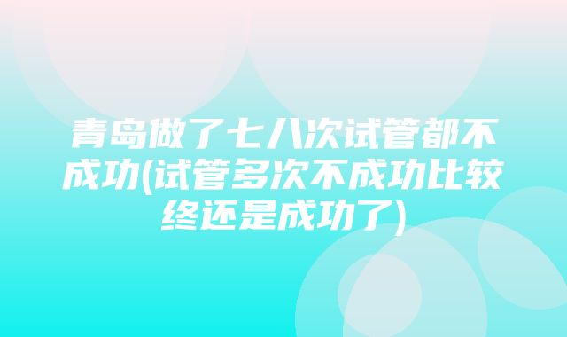 青岛做了七八次试管都不成功(试管多次不成功比较终还是成功了)