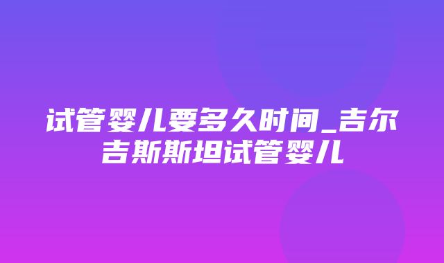 试管婴儿要多久时间_吉尔吉斯斯坦试管婴儿