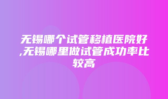 无锡哪个试管移植医院好,无锡哪里做试管成功率比较高