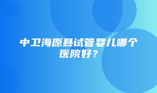 中卫海原县试管婴儿哪个医院好？