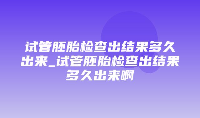 试管胚胎检查出结果多久出来_试管胚胎检查出结果多久出来啊