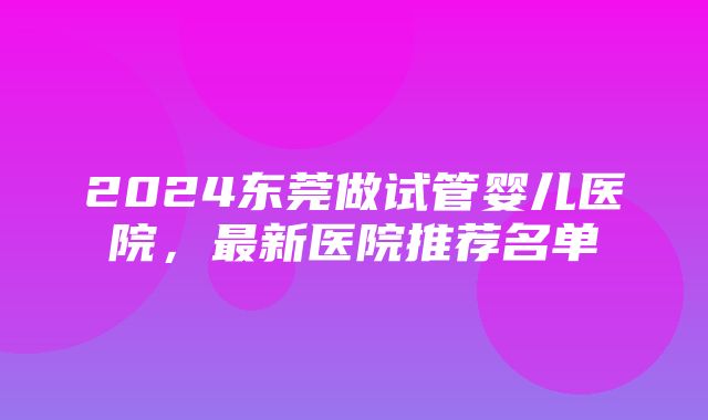 2024东莞做试管婴儿医院，最新医院推荐名单