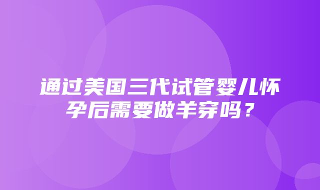 通过美国三代试管婴儿怀孕后需要做羊穿吗？