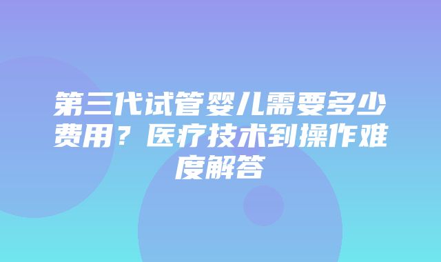 第三代试管婴儿需要多少费用？医疗技术到操作难度解答