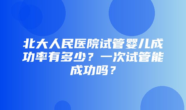 北大人民医院试管婴儿成功率有多少？一次试管能成功吗？