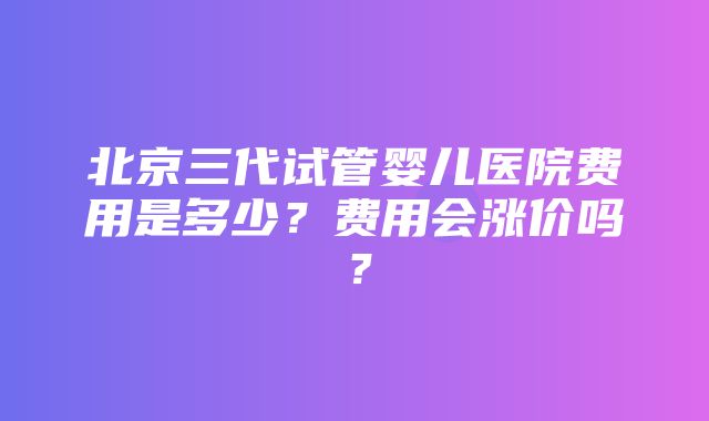 北京三代试管婴儿医院费用是多少？费用会涨价吗？