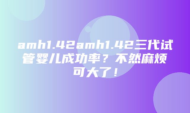 amh1.42amh1.42三代试管婴儿成功率？不然麻烦可大了！