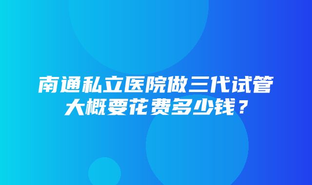 南通私立医院做三代试管大概要花费多少钱？