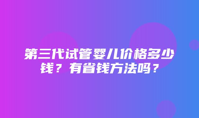 第三代试管婴儿价格多少钱？有省钱方法吗？