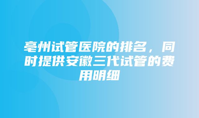 亳州试管医院的排名，同时提供安徽三代试管的费用明细