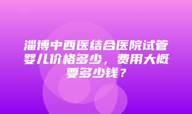 淄博中西医结合医院试管婴儿价格多少，费用大概要多少钱？