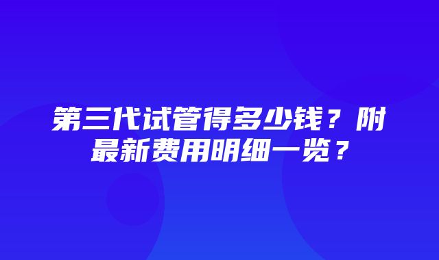 第三代试管得多少钱？附最新费用明细一览？