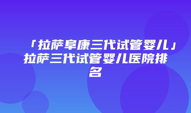 「拉萨阜康三代试管婴儿」拉萨三代试管婴儿医院排名