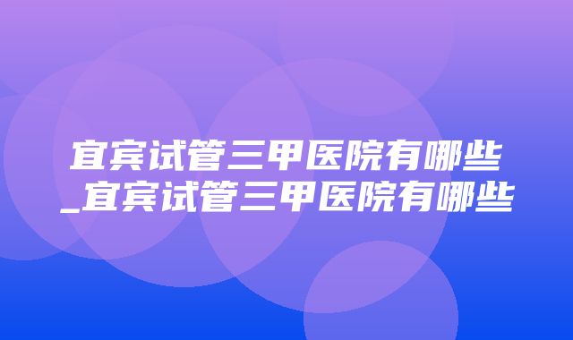 宜宾试管三甲医院有哪些_宜宾试管三甲医院有哪些