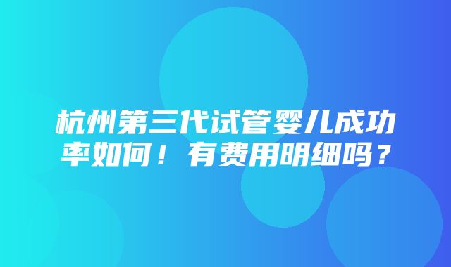 杭州第三代试管婴儿成功率如何！有费用明细吗？